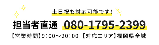 土日祝も対応可能です！担当者直通　080-1795-2399 【営業時間】9：00～20：00【対応エリア】福岡県全域